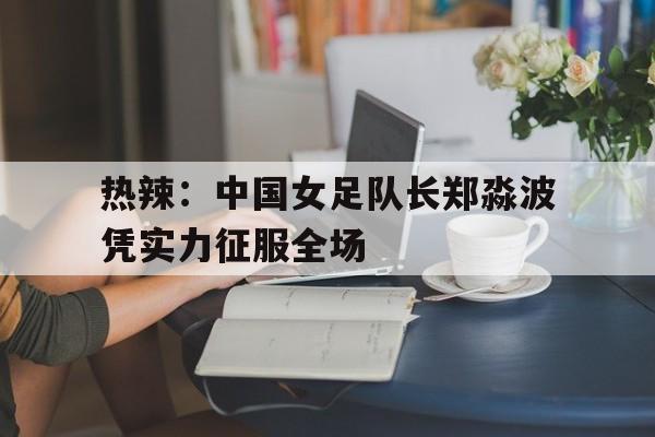 华体会体育-关于热辣：中国女足队长郑淼波凭实力征服全场的信息
